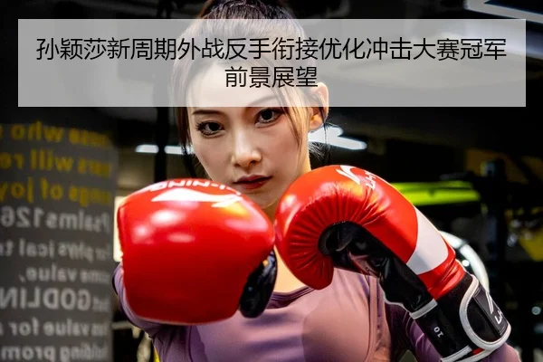 孙颖莎新周期外战反手衔接优化冲击大赛冠军前景展望