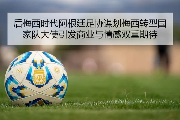 后梅西时代阿根廷足协谋划梅西转型国家队大使引发商业与情感双重期待